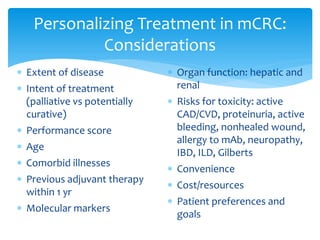 Personalizing Treatment in mCRC:
Considerations
 Extent of disease

 Intent of treatment
(palliative vs potentially
curative)
 Performance score
 Age
 Comorbid illnesses
 Previous adjuvant therapy
within 1 yr
 Molecular markers

 Organ function: hepatic and
renal
 Risks for toxicity: active
CAD/CVD, proteinuria, active
bleeding, nonhealed wound,
allergy to mAb, neuropathy,
IBD, ILD, Gilberts
 Convenience
 Cost/resources
 Patient preferences and
goals

 