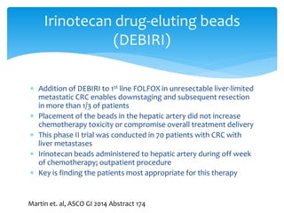 Irinotecan drug-eluting beads
(DEBIRI)
 Addition of DEBIRI to 1st line FOLFOX in unresectable liver-limited
metastatic CRC enables downstaging and subsequent resection
in more than 1/3 of patients
 Placement of the beads in the hepatic artery did not increase
chemotherapy toxicity or compromise overall treatment delivery
 This phase II trial was conducted in 70 patients with CRC with
liver metastases
 Irinotecan beads administered to hepatic artery during off week
of chemotherapy; outpatient procedure
 Key is finding the patients most appropriate for this therapy

Martin et. al, ASCO GI 2014 Abstract 174

 
