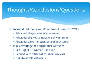 Thoughts/Conclusions/Questions
 Personalized medicine: What does it mean for YOU?
 Ask about the genetics of your tumor
 Ask about the K-RAS mutations of your tumor
 Ask about genome sequencing of your tumor

 Take advantage of educational websites
 CCA, Fight CRC, Michael’s Mission
 Connect with other patients and survivors
 Links to novel treatments

 