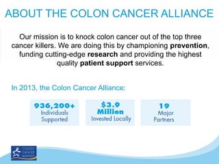 ABOUT THE COLON CANCER ALLIANCE
Our mission is to knock colon cancer out of the top three
cancer killers. We are doing this by championing prevention,
funding cutting-edge research and providing the highest
quality patient support services.
In 2013, the Colon Cancer Alliance:

 