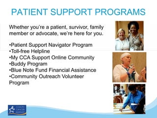 PATIENT SUPPORT PROGRAMS
Whether you’re a patient, survivor, family
member or advocate, we’re here for you.

•Patient Support Navigator Program
•Toll-free Helpline
•My CCA Support Online Community
•Buddy Program
•Blue Note Fund Financial Assistance
•Community Outreach Volunteer
Program

 