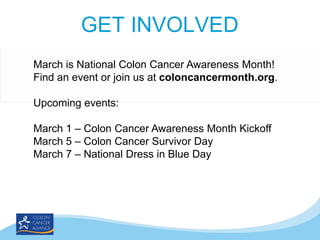 GET INVOLVED
March is National Colon Cancer Awareness Month!
Find an event or join us at coloncancermonth.org.
Upcoming events:
March 1 – Colon Cancer Awareness Month Kickoff
March 5 – Colon Cancer Survivor Day
March 7 – National Dress in Blue Day

 