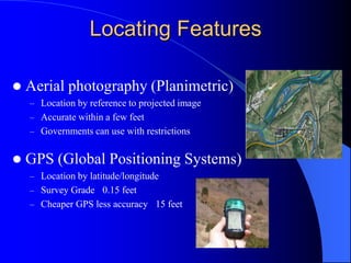 Locating FeaturesAerial photography (Planimetric)Location by reference to projected image Accurate within a few feetGovernments can use with restrictionsGPS (Global Positioning Systems)Location by latitude/longitudeSurvey Grade ±0.15 feet Cheaper GPS less accuracy ±15 feet