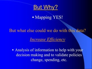 But Why?Mapping YES!But what else could we do with this data?Increase EfficiencyAnalysis of information to help with your decision making and to validate policies change, spending, etc.Spatial InformationIt is estimated that 80% of all data has a spatial componentGIS helps you utilize the spatial component of data when making decisions Information is PowerGIS is also about finding patterns.