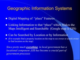 Geographic Information SystemsDigital Mapping of  “place” Features Linking Information to that “place” which Makes the Maps Intelligent and Searchable  (Google map is GIS)Can be Searched by Location or by Information(For example find a property location on the map to see owner or search owner to find location on the map)Since pretty much everything  in local government has a locational component ,GIS has become a crucial part of government processes