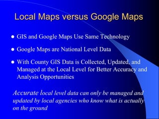 Local Maps versus Google MapsGIS and Google Maps Use Same TechnologyGoogle Maps are National Level DataWith County GIS Data is Collected, Updated, and Managed at the Local Level for Better Accuracy and Analysis Opportunities	Accurate local level data can only be managed and updated by local agencies who know what is actually on the ground 