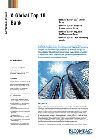 CUSTOMER SPOTLIGHT



                      A Global Top 10
                                                                                                              Bloombase® Spitfire SOA™ Security
                      Bank                                                                                     Server
                                                                                                              Bloombase® Spitfire StoreSafe™
                                                                                                               Storage Security Server
                                                                                                              Bloombase® Spitfire KeyCastle™
                                                                                                               Key Management Server
                                                                                                              Bloombase® Spitfire™ High Availability
                                                                                                               Module

                                                                      A global top 10 bank operates more than 12,000 branches worldwide. Their core bank-
                                                                      ing systems support a wide range of users including tellers and back office internal staff
                                                                      for mission critical services including fund transfer, bill settlement, inter-bank wire
                                                                      transfer, automatic payment, credit analysis, and customer services, etc. They success-
                                                                      fully implemented Bloombase Spitfire security servers. The end result is the assurance
                                                                      of confidentiality, integrity and authenticity of message interchange, data warehouse
                                                                      and disaster recovery infrastructure meeting various stringent industry, state and their
                                                                      in-house information security regulatory standards.

                     AT A GLANCE


                     ABOUT THE CUSTOMER
                       Global top 10 bank
                       Number of branches: More than 12,000
                       Employees: More than 250,000




                     SUMMARY
                     To protect intra-bank transactions in form of
                     XML-based SOA data-in-flight from being
                     tapped or tampered over the wire traversed
                     through virtual private network via the Inter-
                     net and to secure database and backup data-
                     at-rest from unauthorized exposure as a
                     result of hardware or media theft




                     KEY CHALLENGES
                       A single and total solution for SOA infor-
                       mation security, database encryption,
                       backup protection, and full life cycle key
                       management
                       OASIS ebXML and W3C XML digital signa-
                       ture and cryptography compliant
                                                                      OVERVIEW
                       High throughput XML transaction security
                       processing                                     A global bank operates its extensive network of over 12,000 branches all over the world in more than
                       Gigabyte-XML transaction security batch        20 countries, inter-connects distributed computing infrastructure in every single branch for electronic
                       processing                                     data exchange supporting their business operations including teller services, customer services, fund
                       Online database on-the-fly encryption and      transfer, inter-bank transfer, merchant transaction settlement, automated payment, credit analysis,
                       decryption                                     etc. The customer used to rely on proprietary value-added network (VAN), a high cost dedicated pri-
                       Backup archives are protected from expo-       vate communications network to enable transaction information exchange which contain vast amount
                       sure and alteration                            of highly sensitive and confidential data that can never be known to outsiders or at worst, be altered.
                       No key exchange allowed and automatic          Each and individual branch office has its local database storing confidential customer data for unin-
                       key revocation is supported                    terrupted operations and business continuity in event of network outage. There it also preserves a
                       No change to end user, administrator and
                                                                      staging area for batch transactions containing highly sensitive monetary information that are yet to be
                       operator workflow
                                                                      settled and synchronized with headquarters’ central clearing system after hours.
                       Mission critical and fault-tolerant
                       Interoperable with real-time data replica-
                       tion services for storage synchronization      To cope with the growth of transactions, higher service availability requirements and lower total cost
 