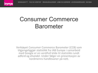 Consumer Commerce Barometer Verktøyet Consumer Commerce Barometer (CCB) som tilgjengeliggjør statistikk fra IAB Europe i samarbeid med Google er en verdifull kilde til statistikk rundt adferd og ehandel. Under følger en presentasjon av nordmenns handlevaner på nett. 