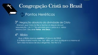Pontos Heréticos
3° : Negação absoluta da divindade de Cristo
Ensinam que Cristo foi Rei e Senhor só depois da sua
ressurreição. 1Jo 1.1 ¨No princípio era o verbo e o verbo
estava com Deus e o Verbo era Deus...¨
4° : Bíblia
Que a Bíblia apenas contém a Palavra de DEUS.
E a Bíblia é letra morta. Isto faz dEla um livro qualquer e a mesma só
tem vida na boca de seus dirigentes. Ver Hb 4.12
 