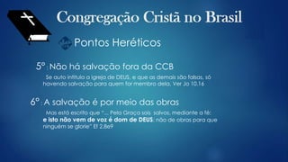 Pontos Heréticos
5° : Não há salvação fora da CCB
Se auto intitula a igreja de DEUS, e que as demais são falsas, só
havendo salvação para quem for membro dela. Ver Jo 10.16
6° : A salvação é por meio das obras
Mas está escrito que “... Pela Graça sois salvos, mediante a fé;
e isto não vem de voz é dom de DEUS; não de obras para que
ninguém se glorie” Ef 2.8e9
 