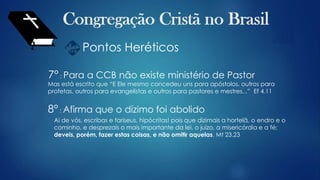 Pontos Heréticos
7° : Para a CCB não existe ministério de Pastor
Mas está escrito que “E Ele mesmo concedeu uns para apóstolos, outros para
profetas, outros para evangelistas e outros para pastores e mestres...” Ef 4.11
8° : Afirma que o dízimo foi abolido
Ai de vós, escribas e fariseus, hipócritas! pois que dizimais a hortelã, o endro e o
cominho, e desprezais o mais importante da lei, o juízo, a misericórdia e a fé;
deveis, porém, fazer estas coisas, e não omitir aquelas. Mt 23.23
 