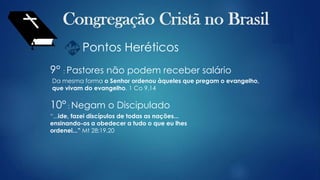 Pontos Heréticos
9° : Pastores não podem receber salário
Da mesma forma o Senhor ordenou àqueles que pregam o evangelho,
que vivam do evangelho. 1 Co 9.14
10° : Negam o Discipulado
“...ide, fazei discípulos de todas as nações...
ensinando-os a obedecer a tudo o que eu lhes
ordenei...” Mt 28:19,20
 