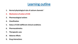 Learning outline
1. Normal physiological role of calcium channels ‘
2. Mechanism of action of CCB
3. Pharmacological actions
4. Classification
5. Status of CCB indifferent clinical conditions
6. Pharmacokinetics
7. Therapeutic uses
8. Adverse effects
9. Drug interactions
 
