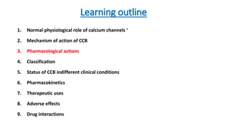 Learning outline
1. Normal physiological role of calcium channels ‘
2. Mechanism of action of CCB
3. Pharmacological actions
4. Classification
5. Status of CCB indifferent clinical conditions
6. Pharmacokinetics
7. Therapeutic uses
8. Adverse effects
9. Drug interactions
 