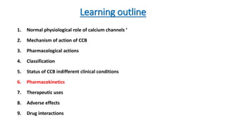 Learning outline
1. Normal physiological role of calcium channels ‘
2. Mechanism of action of CCB
3. Pharmacological actions
4. Classification
5. Status of CCB indifferent clinical conditions
6. Pharmacokinetics
7. Therapeutic uses
8. Adverse effects
9. Drug interactions
 