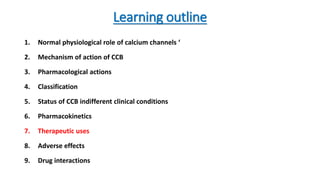 Learning outline
1. Normal physiological role of calcium channels ‘
2. Mechanism of action of CCB
3. Pharmacological actions
4. Classification
5. Status of CCB indifferent clinical conditions
6. Pharmacokinetics
7. Therapeutic uses
8. Adverse effects
9. Drug interactions
 