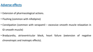 Adverse effects
• Extension of pharmacological actions.
• Flushing (common with nifedipine)
• Constipation (common with verapamil – excessive smooth muscle relaxation in
GI smooth muscle)
• Bradycardia, atrioventricular block, heart failure (extension of negative
chronotropic and inotropic effects).
 