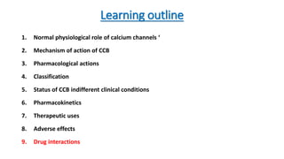 Learning outline
1. Normal physiological role of calcium channels ‘
2. Mechanism of action of CCB
3. Pharmacological actions
4. Classification
5. Status of CCB indifferent clinical conditions
6. Pharmacokinetics
7. Therapeutic uses
8. Adverse effects
9. Drug interactions
 