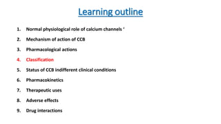 Learning outline
1. Normal physiological role of calcium channels ‘
2. Mechanism of action of CCB
3. Pharmacological actions
4. Classification
5. Status of CCB indifferent clinical conditions
6. Pharmacokinetics
7. Therapeutic uses
8. Adverse effects
9. Drug interactions
 