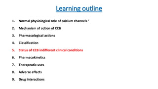 Learning outline
1. Normal physiological role of calcium channels ‘
2. Mechanism of action of CCB
3. Pharmacological actions
4. Classification
5. Status of CCB indifferent clinical conditions
6. Pharmacokinetics
7. Therapeutic uses
8. Adverse effects
9. Drug interactions
 