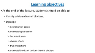 Learning objectives
• At the end of the lecture, students should be able to
• Classify calcium channel blockers.
• Describe
• mechanism of action
• pharmacological action
• therapeutic uses
• adverse effects
• drug interactions
• pharmacokinetics of calcium channel blockers.
 
