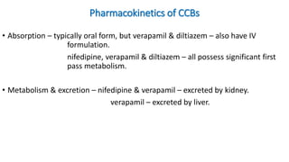 Pharmacokinetics of CCBs
• Absorption – typically oral form, but verapamil & diltiazem – also have IV
formulation.
nifedipine, verapamil & diltiazem – all possess significant first
pass metabolism.
• Metabolism & excretion – nifedipine & verapamil – excreted by kidney.
verapamil – excreted by liver.
 