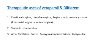 Therapeutic uses of verapamil & Diltiazem
1. Exertional angina , Unstable angina , Angina due to coronary spasm
(Prinzmetal angina or variant angina)
2. Systemic Hypertension
3. Atrial fibrillation, flutter , Paroxysmal supraventricular tachycardia.
 