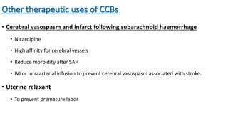 Other therapeutic uses of CCBs
• Cerebral vasospasm and infarct following subarachnoid haemorrhage
• Nicardipine
• High affinity for cerebral vessels
• Reduce morbidity after SAH
• IVI or intraarterial infusion to prevent cerebral vasospasm associated with stroke.
• Uterine relaxant
• To prevent premature labor
 