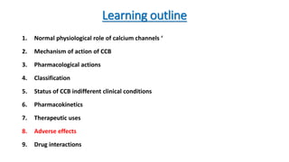 Learning outline
1. Normal physiological role of calcium channels ‘
2. Mechanism of action of CCB
3. Pharmacological actions
4. Classification
5. Status of CCB indifferent clinical conditions
6. Pharmacokinetics
7. Therapeutic uses
8. Adverse effects
9. Drug interactions
 