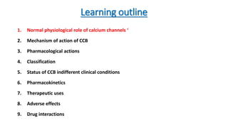 Learning outline
1. Normal physiological role of calcium channels ‘
2. Mechanism of action of CCB
3. Pharmacological actions
4. Classification
5. Status of CCB indifferent clinical conditions
6. Pharmacokinetics
7. Therapeutic uses
8. Adverse effects
9. Drug interactions
 