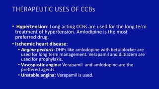 THERAPEUTIC USES OF CCBs
• Hypertension: Long acting CCBs are used for the long term
treatment of hypertension. Amlodipine is the most
preferred drug.
• Ischemic heart disease:
• Angina pectoris: DHPs like amlodopine with beta-blocker are
used for long term management. Verapamil and diltiazem are
used for prophylaxis.
• Vasospastic angina: Verapamil and amlodopine are the
preffered agents.
• Unstable angina: Verapamil is used.
 