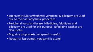 • Supraventricular arrhythmia: verapamil & diltiazem are used
due to their antiarrythmic properties.
• Peripheral vascular disease: Nifedipine, felodipine and
diltiazem are used for this purpose. Nifedipine patches are
also useful.
• Migraine prophylaxis: verapamil is useful.
• Nocturnal leg cramps: verapamil is useful.
 