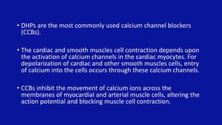 • DHPs are the most commonly used calcium channel blockers
(CCBs).
• The cardiac and smooth muscles cell contraction depends upon
the activation of calcium channels in the cardiac myocytes. For
depolarization of cardiac and other smooth muscles cells, entry
of calcium into the cells occurs through these calcium channels.
• CCBs inhibit the movement of calcium ions across the
membranes of myocardial and arterial muscle cells, altering the
action potential and blocking muscle cell contraction.
 