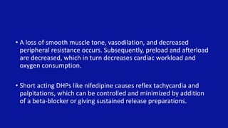 • A loss of smooth muscle tone, vasodilation, and decreased
peripheral resistance occurs. Subsequently, preload and afterload
are decreased, which in turn decreases cardiac workload and
oxygen consumption.
• Short acting DHPs like nifedipine causes reflex tachycardia and
palpitations, which can be controlled and minimized by addition
of a beta-blocker or giving sustained release preparations.
 