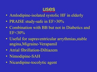 uses
• Amlodipine-isolated systolic HF in elderly
• PRAISE study-safe in EF>30%
• Combination with BB but not in Diabetics and
EF<30%
• Useful for supraventricular arrythmias,stable
angina,Migraine-Verapamil
• Atrial fibrillation-Diltiazem
• Nimodipine-SAH
• Nicardipine-tocolytic agent
 
