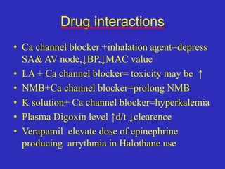 Drug interactions
• Ca channel blocker +inhalation agent=depress
SA& AV node,↓BP,↓MAC value
• LA + Ca channel blocker= toxicity may be ↑
• NMB+Ca channel blocker=prolong NMB
• K solution+ Ca channel blocker=hyperkalemia
• Plasma Digoxin level ↑d/t ↓clearence
• Verapamil elevate dose of epinephrine
producing arrythmia in Halothane use
 