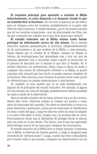 10
Cómo Estudiar Tu Biblia
	 El requisito principal para aprender a estudiar la Biblia
inductivamente, es estar dispuesto a ir despacio viendo lo que
en realidad dice la Escritura. Tal vez esto no parezca ser tan difícil,
pero en tiempos como los nuestros, probablemente es la parte más
difícil de todo el proceso. Y siendo honestos, ¿no te has puesto a pensar
que tal vez nuestras ocupaciones—aun las relacionadas con Dios, son
las que a menudo nos impiden ser lo que Dios quiere que seamos?
	 El estudio inductivo usa la Biblia misma como fuente
principal de información acerca de ella misma. En el estudio
inductivo exploras personalmente la Escritura, independientemente
de las conclusiones a las que eruditos de la Biblia, u otras personas,
hayan llegado por su estudio de la Palabra. Aunque su trabajo es
valioso, las investigaciones han demostrado una y otra vez que las
personas aprenden más y recuerdan mejor cuando se involucran en
el proceso de descubrir por sí mismas lo que dice la Palabra. En el
estudio inductivo, los comentarios, libros, cintas o discos de audio y
cualquier otra fuente de información referente a la Biblia, se puede
consultar sólo después que has hecho tu propio examen completo de
la Escritura. Sólo entonces, esos recursos te pueden servir como punto
de referencia para tus propias observaciones y conclusiones.
	 En realidad, es muy posible que tú ya estés familiarizado con
algunos de los principios del estudio inductivo. Por ejemplo, si alguna
vez has tomado un curso de biología, probablemente habrás estudiado
las ranas a través de la observación.
	 Para un estudio completo de las ranas, primero vas a un río o arroyo,
donde ellas viven. Observas cuándo se rompen sus huevos y cómo
salen los renacuajos del cascarón. Ves cómo se desarrollan y crecen sus
patas delanteras y posteriores, hasta que los renacuajos se transforman
en ranas y salen del agua. Luego de observar cómo las ranas se adaptan
a su nueva vida sobre la tierra, atrapas una y la estudias más de cerca.
Eventualmente llevas una al laboratorio de biología donde la disecas
para ver cómo se ve por dentro. Por último, lees lo que han aprendido
otros biólogos acerca de las ranas para comparar las conclusiones.
	 El estudio inductivo de la Biblia lleva el mismo proceso: Comienzas
con la Biblia, la observas de manera general, y luego la desglosas para
entenderla de “primera mano”. Luego, cuando has visto o descubierto
por ti mismo todo lo que puedes, comparas tus observaciones con las
 