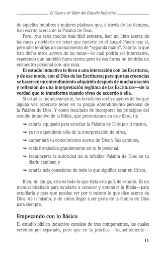 11
de aquellos hombres y mujeres piadosos que, a través de los tiempos,
han escrito acerca de la Palabra de Dios.
	 Pero, ¿no sería mucho más fácil sentarte, leer un libro acerca de
las ranas y olvidarte de tener que meterte en el fango? Puede que sí,
pero sólo tendrías un conocimiento de “segunda mano”. Sabrías lo que
han dicho otros acerca de las ranas—lo cual podría ser interesante,
esperando que también fuera cierto; pero de esa forma no tendrías un
encuentro personal con una rana.
	 El estudio inductivo te lleva a una interacción con las Escrituras,
y de ese modo, con el Dios de las Escrituras; para que tus creencias
sebasenenunentendimientoadquiridodespuésdemuchaoración
y reflexión de una interpretación legítima de las Escrituras—de la
verdad que te transforma cuando vives de acuerdo a ella.
	 Si estudias inductivamente, los beneficios serán mayores de los que
alguna vez esperaste tener en tu propio entendimiento personal de
la Palabra de Dios. Y como resultado de incorporar los principios del
estudio inductivo de la Biblia, que presentamos en este libro, tú:
	 	estarás equipado para estudiar la Palabra de Dios por ti mismo,
	  	
ya no dependerás sólo de la interpretación de otros,
	 	aumentará tu conocimiento acerca de Dios y Sus caminos,
	  	serás fortalecido grandemente en tu fe personal,
 reconocerás la autoridad de la infalible Palabra de Dios en tu
diario caminar, y
	  	estarás más consciente de todo lo que significa estar en Cristo.
	 Bien, mi amigo, esto es todo lo que trata esta guía de estudio. Es un
manual diseñado para ayudarte a conocer y entender la Biblia—para
estudiarla y para que puedas ver por ti mismo lo que dice acerca de
Dios, de ti mismo, y de cómo llegar a ser parte de la familia de Dios
para siempre.
Empezando con lo Básico
El estudio bíblico inductivo consiste de tres componentes, los cuales
veremos por separado, pero que en la práctica—frecuentemente—
El Gozo y el Valor del Estudio Inductivo
 