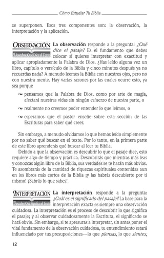 12
Cómo Estudiar Tu Biblia
se superponen. Esos tres componentes son: la observación, la
interpretación y la aplicación.
La observación responde a la pregunta: ¿Qué
dice el pasaje? Es el fundamento que debes
colocar si quieres interpretar con exactitud y
aplicar apropiadamente la Palabra de Dios. ¿Has leído alguna vez un
libro, capítulo o versículo de la Biblia y cinco minutos después ya no
recuerdas nada? A menudo leemos la Biblia con nuestros ojos, pero no
con nuestra mente. Hay varias razones por las cuales ocurre esto, ya
sea porque
	pensamos que la Palabra de Dios, como por arte de magia,
afectará nuestras vidas sin ningún esfuerzo de nuestra parte, o
	 	realmente no creemos poder entender lo que leímos, o
	esperamos que el pastor enseñe sobre esta sección de las
Escrituras para saber qué creer.
	 Sin embargo, a menudo olvidamos lo que hemos leído simplemente
por no saber qué buscar en el texto. Por lo tanto, en la primera parte
de este libro aprenderás qué buscar al leer tu Biblia.
	 Debido a que la observación es descubrir lo que el pasaje dice, esto
requiere algo de tiempo y práctica. Descubrirás que mientras más leas
y conozcas algún libro de la Biblia, sus verdades se te harán más obvias.
Te asombrarás de la cantidad de riquezas espirituales contenidas aun
en los libros más cortos de la Biblia ¡y las habrás descubierto por ti
mismo! ¡Sabrás lo que sabes!
La interpretación responde a la pregunta:
¿Cuál es el significado del pasaje? La base para la
interpretación exacta es siempre una observación
cuidadosa. La interpretación es el proceso de descubrir lo que significa
el pasaje; y al observar cuidadosamente la Escritura, el significado se
hará obvio. Sin embargo, si te apresuras a interpretar, sin antes poner el
vital fundamento de la observación cuidadosa, tu entendimiento estará
influenciado por tus presuposiciones—lo que piensas, lo que sientes,
OBSERV
ACIÓN
DescubreQuéDiceelTexto
INTERPRETACIÓN
DescubreQuéSignificaelTexto
 