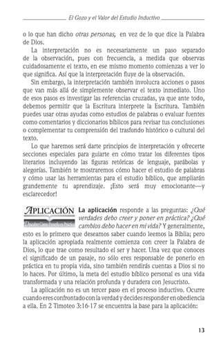 13
o lo que han dicho otras personas, en vez de lo que dice la Palabra
de Dios.
	 La interpretación no es necesariamente un paso separado
de la observación, pues con frecuencia, a medida que observas
cuidadosamente el texto, en ese mismo momento comienzas a ver lo
que significa. Así que la interpretación fluye de la observación.
	 Sin embargo, la interpretación también involucra acciones o pasos
que van más allá de simplemente observar el texto inmediato. Uno
de esos pasos es investigar las referencias cruzadas, ya que ante todo,
debemos permitir que la Escritura interprete la Escritura. También
puedes usar otras ayudas como estudios de palabras o evaluar fuentes
como comentarios y diccionarios bíblicos para revisar tus conclusiones
o complementar tu comprensión del trasfondo histórico o cultural del
texto.
	 Lo que haremos será darte principios de interpretación y ofrecerte
secciones especiales para guiarte en cómo tratar los diferentes tipos
literarios incluyendo las figuras retóricas de lenguaje, parábolas y
alegorías. También te mostraremos cómo hacer el estudio de palabras
y cómo usar las herramientas para el estudio bíblico, que ampliarán
grandemente tu aprendizaje. ¡Esto será muy emocionante—y
esclarecedor!
La aplicación responde a las preguntas: ¿Qué
verdades debo creer y poner en práctica? ¿Qué
cambios debo hacer en mi vida? Y generalmente,
esto es lo primero que deseamos saber cuando leemos la Biblia; pero
la aplicación apropiada realmente comienza con creer la Palabra de
Dios, lo que trae como resultado el ser y hacer. Una vez que conoces
el significado de un pasaje, no sólo eres responsable de ponerlo en
práctica en tu propia vida, sino también rendirás cuentas a Dios si no
lo haces. Por último, la meta del estudio bíblico personal es una vida
transformada y una relación profunda y duradera con Jesucristo.
	 La aplicación no es un tercer paso en el proceso inductivo. Ocurre
cuandoeresconfrontadoconlaverdadydecidesresponderenobediencia
a ella. En 2 Timoteo 3:16-17 se encuentra la base para la aplicación:
APLICACIÓN
DescubreCómoPonerloenPráctica
El Gozo y el Valor del Estudio Inductivo
 