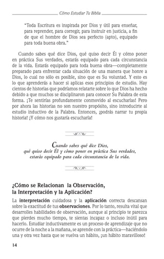 14
Cómo Estudiar Tu Biblia
“Toda Escritura es inspirada por Dios y útil para enseñar,
para reprender, para corregir, para instruir en justicia, a fin
de que el hombre de Dios sea perfecto (apto), equipado
para toda buena obra.”
	 Cuando sabes qué dice Dios, qué quiso decir Él y cómo poner
en práctica Sus verdades, estarás equipado para cada circunstancia
de la vida. Estarás equipado para toda buena obra—completamente
preparado para enfrentar cada situación de una manera que honre a
Dios, lo cual no sólo es posible, sino que es Su voluntad. Y esto es
lo que aprenderás a hacer si aplicas esos principios de estudio. Hay
cientos de historias que podríamos relatarte sobre lo que Dios ha hecho
debido a que muchos se disciplinaron para conocer Su Palabra de esta
forma. ¡Te sentirías profundamente conmovido al escucharlas! Pero
por ahora las historias no son nuestro propósito, sino introducirte al
estudio inductivo de la Palabra. Entonces, ¡podrás narrar tu propia
historia! ¡Y cómo nos gustaría escucharla!
Cuando sabes qué dice Dios,
qué quiso decir Él y cómo poner en práctica Sus verdades,
estarás equipado para cada circunstancia de la vida.
¿Cómo se Relacionan la Observación,
la Interpretación y la Aplicación?
La interpretación cuidadosa y la aplicación correcta descansan
sobre la exactitud de tus observaciones. Por lo tanto, resulta vital que
desarrolles habilidades de observación, aunque al principio te parezca
que pierdes mucho tiempo, te sientas incapaz o incluso inútil para
hacerlo. Estudiar inductivamente es un proceso de aprendizaje que no
ocurre de la noche a la mañana, se aprende con la práctica—haciéndolo
una y otra vez hasta que se vuelva un hábito, ¡un hábito maravilloso!
 