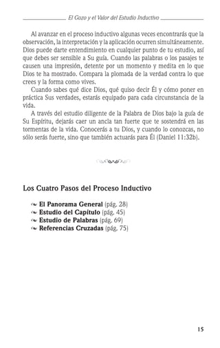 15
	 Al avanzar en el proceso inductivo algunas veces encontrarás que la
observación, la interpretación y la aplicación ocurren simultáneamente.
Dios puede darte entendimiento en cualquier punto de tu estudio, así
que debes ser sensible a Su guía. Cuando las palabras o los pasajes te
causen una impresión, detente por un momento y medita en lo que
Dios te ha mostrado. Compara la plomada de la verdad contra lo que
crees y la forma como vives.
	 Cuando sabes qué dice Dios, qué quiso decir Él y cómo poner en
práctica Sus verdades, estarás equipado para cada circunstancia de la
vida.
	 A través del estudio diligente de la Palabra de Dios bajo la guía de
Su Espíritu, dejarás caer un ancla tan fuerte que te sostendrá en las
tormentas de la vida. Conocerás a tu Dios, y cuando lo conozcas, no
sólo serás fuerte, sino que también actuarás para Él (Daniel 11:32b).
Los Cuatro Pasos del Proceso Inductivo
	 	El Panorama General (pág. 28)
	 	Estudio del Capítulo (pág. 45)
	 	Estudio de Palabras (pág. 69)
	 	Referencias Cruzadas (pág. 75)
El Gozo y el Valor del Estudio Inductivo
 