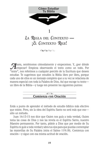 19
1
La Regla del Contexto —
¡El Contexto Rige!
Ahora, sentémonos cómodamente y empecemos. Y, ¿por dónde
empezar? Empieza observando el texto como un todo. Por
“texto”, nos referimos a cualquier porción de la Escritura que desees
estudiar. Te sugerimos que estudies la Biblia libro por libro, porque
cada uno de ellos es un mensaje completo que a su vez se relaciona de
manera especial con toda la Palabra de Dios. Así que escoge tu texto—
un libro de la Biblia—y luego ten presente los siguientes puntos:
Comienza con Oración
Estás a punto de aprender el método de estudio bíblico más efectivo
que existe. Pero, sin la obra del Espíritu Santo no será más que eso—
sólo un método.
	 Juan 16:13-15 nos dice que Quien nos guía a toda verdad, Quien
toma las cosas de Dios y nos las revela es el Espíritu Santo, nuestro
Maestro permanente. Por tanto, pídele a Dios que por medio de Su
Espíritu te guíe a toda verdad y abra tus ojos para que puedas contemplar
las maravillas de Su Palabra (mira el Salmo 119:18). Comienza con
oración—y sigue con esa misma actitud de oración.
 