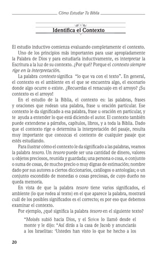 20
Cómo Estudiar Tu Biblia
Identifica el Contexto
El estudio inductivo comienza evaluando completamente el contexto.
	 Uno de los principios más importantes para usar apropiadamente
la Palabra de Dios y para estudiarla inductivamente, es interpretar la
Escritura a la luz de su contexto. ¿Por qué? Porque el contexto siempre
rige en la interpretación.
	 La palabra contexto significa “lo que va con el texto”. En general,
el contexto es el ambiente en el que se encuentra algo, el escenario
donde algo ocurre o existe. ¿Recuerdas el renacuajo en el arroyo? ¡Su
contexto es el arroyo!
	 En el estudio de la Biblia, el contexto es: las palabras, frases
y oraciones que rodean una palabra, frase u oración particular. Ese
contexto le da significado a esa palabra, frase u oración en particular, y
te ayuda a entender lo que está diciendo el autor. El contexto también
puede extenderse a párrafos, capítulos, libros, y a toda la Biblia. Dado
que el contexto rige o determina la interpretación del pasaje, resulta
muy importante que conozcas el contexto de cualquier pasaje que
estés estudiando.
	 Para ilustrar cómo el contexto le da significado a las palabras, veamos
la palabra tesoro. Un tesoro puede ser una cantidad de dinero, valores
u objetos preciosos, reunida y guardada; una persona o cosa, o conjunto
o suma de cosas, de mucho precio o muy dignas de estimación; nombre
dado por sus autores a ciertos diccionarios, catálogos o antologías; o un
conjunto escondido de monedas o cosas preciosas, de cuyo dueño no
queda memoria.
	 En vista de que la palabra tesoro tiene varios significados, el
ambiente (lo que rodea al texto) en el que aparece la palabra, mostrará
cuál de los posibles significados es el correcto; es por eso que debemos
examinar el contexto.
	 Por ejemplo, ¿qué significa la palabra tesoro en el siguiente texto?
“Moisés subió hacia Dios, y el Señor lo llamó desde el
monte y le dijo: “Así dirás a la casa de Jacob y anunciarás
a los Israelitas: ‘Ustedes han visto lo que he hecho a los
 