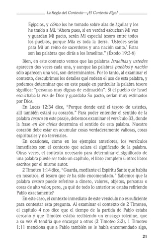 21
Egipcios, y cómo los he tomado sobre alas de águilas y los
he traído a Mí. ‘Ahora pues, si en verdad escuchan Mi voz
y guardan Mi pacto, serán Mi especial tesoro entre todos
los pueblos, porque Mía es toda la tierra. ‘Ustedes serán
para Mí un reino de sacerdotes y una nación santa.’ Estas
son las palabras que dirás a los Israelitas.” (Éxodo 19:3-6)
	 Bien, en este contexto vemos que las palabras Israelitas y ustedes
aparecen dos veces cada una, y aunque las palabras pueblos y nación
sólo aparecen una vez, son determinantes. Por lo tanto, al examinar el
contexto, descubrimos los detalles qué rodean el uso de esta palabra, y
podemos determinar que en este pasaje en particular la palabra tesoro
significa: “personas muy dignas de estimación”. Si el pueblo de Israel
escuchaba la voz de Dios y guardaba Su pacto, serían muy estimados
por Dios.
	 En Lucas 12:34 dice, “Porque donde esté el tesoro de ustedes,
allí también estará su corazón.” Para poder entender el sentido de la
palabra tesoro en este pasaje, debemos examinar el versículo 33, donde
la frase en los cielos determina el sentido de esta palabra. Nuestro
corazón debe estar en acumular cosas verdaderamente valiosas, cosas
espirituales y no terrenales.
	 En ocasiones, como en los ejemplos anteriores, los versículos
inmediatos son el contexto que aclara el significado de la palabra.
Otras veces, el contexto necesario para determinar el significado de
una palabra puede ser todo un capítulo, el libro completo u otros libros
escritos por el mismo autor.
	 2 Timoteo 1:14 dice, “Guarda, mediante el Espíritu Santo que habita
en nosotros, el tesoro que te ha sido encomendado.” Sabemos que la
palabra tesoro puede referirse a dinero, valores, objetos, personas o
cosas de alto valor, pero, ¿a qué de todo lo anterior se estaba refiriendo
Pablo exactamente?
	 En este caso, el contexto inmediato de este versículo no es suficiente
para contestar esta pregunta. Al examinar el contexto de 2 Timoteo,
el capítulo 4 nos dice que el tiempo de la partida de Pablo estaba
cercano y que Timoteo estaba recibiendo un encargo solemne, que
a su vez él tendría que encargar a otros (2 Timoteo 2:2). 1 Timoteo
1:11 menciona que a Pablo también se le había encomendado algo,
La Regla del Contexto—¡El Contexto Rige!
 