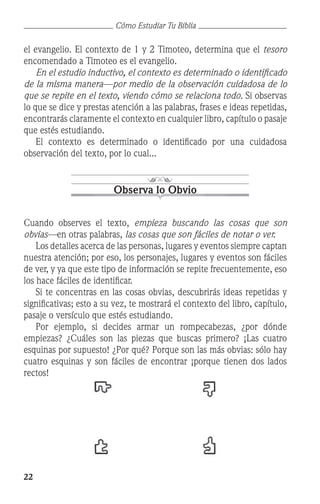 22
Cómo Estudiar Tu Biblia
el evangelio. El contexto de 1 y 2 Timoteo, determina que el tesoro
encomendado a Timoteo es el evangelio.
	 En el estudio inductivo, el contexto es determinado o identificado
de la misma manera—por medio de la observación cuidadosa de lo
que se repite en el texto, viendo cómo se relaciona todo. Si observas
lo que se dice y prestas atención a las palabras, frases e ideas repetidas,
encontrarás claramente el contexto en cualquier libro, capítulo o pasaje
que estés estudiando.
	 El contexto es determinado o identificado por una cuidadosa
observación del texto, por lo cual...
Observa lo Obvio
Cuando observes el texto, empieza buscando las cosas que son
obvias—en otras palabras, las cosas que son fáciles de notar o ver.
	 Los detalles acerca de las personas, lugares y eventos siempre captan
nuestra atención; por eso, los personajes, lugares y eventos son fáciles
de ver, y ya que este tipo de información se repite frecuentemente, eso
los hace fáciles de identificar.
	 Si te concentras en las cosas obvias, descubrirás ideas repetidas y
significativas; esto a su vez, te mostrará el contexto del libro, capítulo,
pasaje o versículo que estés estudiando.
	 Por ejemplo, si decides armar un rompecabezas, ¿por dónde
empiezas? ¿Cuáles son las piezas que buscas primero? ¡Las cuatro
esquinas por supuesto! ¿Por qué? Porque son las más obvias: sólo hay
cuatro esquinas y son fáciles de encontrar ¡porque tienen dos lados
rectos!
 