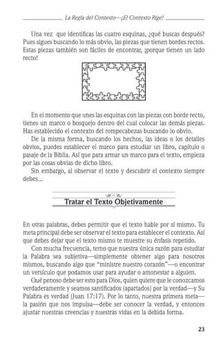 23
	 Una vez que identificas las cuatro esquinas, ¿qué buscas después?
Pues sigues buscando lo más obvio, las piezas que tienen bordes rectos.
Estas piezas también son fáciles de encontrar, ¡porque tienen un lado
recto!
	 En el momento que unes las esquinas con las piezas con borde recto,
tienes un marco o bosquejo dentro del cual colocar las demás piezas.
Has establecido el contexto del rompecabezas buscando lo obvio.
	 De la misma forma, buscando los hechos, las ideas o los detalles
obvios, puedes establecer el marco para estudiar un libro, capítulo o
pasaje de la Biblia. Así que para armar un marco para el texto, empieza
por las cosas obvias de dicho libro.
	 Sin embargo, al observar el texto y descubrir el contexto siempre
debes...
Tratar el Texto Objetivamente
En otras palabras, debes permitir que el texto hable por sí mismo. Tu
meta principal debe ser observar el texto para establecer el contexto. Así
que debes dejar que el texto mismo te muestre su énfasis repetido.
	 Con mucha frecuencia, temo que nuestra única razón para estudiar
la Palabra sea subjetiva—simplemente obtener algo para nosotros
mismos, buscando algo que “ministre nuestro corazón”—o encontrar
un versículo que podamos usar para ayudar o amonestar a alguien.
	 Qué penoso debe ser esto para Dios, quien quiere que le conozcamos
verdaderamente y seamos santificados (apartados) por la verdad—y Su
Palabra es verdad (Juan 17:17). Por lo tanto, nuestra primera meta—
la pasión que nos impulsa—debe ser conocer la verdad, y entonces
ajustar nuestras creencias y nuestras vidas en la debida forma.
La Regla del Contexto—¡El Contexto Rige!
 