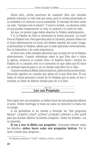 24
Cómo Estudiar Tu Biblia
	 Ahora bien, ciertas porciones de cualquier libro que estudies
podrían ministrar tu vida más que otras, pero la verdad presentada en
su totalidad y el contexto nunca cambiarán. El mensaje del libro como
un todo, “siempre será el mismo”. Y esto es verdad...un absoluto sobre
el cual puedes comprometer tu vida, tu carácter y tu estilo de vida.
	 Así que, en primer lugar debes observar la Palabra objetivamente.
	 Y sí, la Palabra de Dios te ministrará en forma personal. ¡Lo hará!
Pues es Palabra viva. Pero para descubrir el contexto, primero debes ver
el texto objetivamente en busca del énfasis repetido del autor. Luego,
al personalizar la Palabra, sabrás que la estás aplicando correctamente.
Eso es imperativo y de suma importancia.
	 Al decir esto, debo también advertirte que no dejes de ver la Palabra
objetivamente. Cuando reflexiones sobre lo que Dios dice y cómo
lo aplicas, entonces es cuando Dios—el Espíritu Santo—reaviva Su
Palabra en tu corazón; éste es el momento en que sabes que Él tiene
un mensaje especial para ti, en un tiempo específico de tu vida.
	 CuandoestudieslaBibliainductivamente,debesleerlacondevoción.
Devoción significa un corazón que desea oír lo que Dios dice. Él nos
habla de forma personal a través de Su Palabra; por lo tanto, al leer y
estudiar, no dejes de dedicar tiempo para oír a tu Dios.
Lee con Propósito
Para lograr leer con propósito, se deben hacer las seis preguntas básicas
al texto. Debes interrogar al texto tal como un detective lo haría con
su testigo.
	 A los periodistas se les enseña a formular las “seis preguntas
básicas” (¿Quién? ¿Qué?
¿Cómo? ¿Cuándo? ¿Dónde? y ¿Por qué?)
para que puedan obtener la historia completa—todos los detalles—en
su reportaje.
	 Si vas a leer la Biblia con propósito—buscando obtener todos
los detalles—debes hacer estas seis preguntas básicas. Por lo
tanto cuando leas, pregunta...

En algunas ocasiones el “¿Qué?” cambia a ¿Cuál? o ¿Cuáles?
 