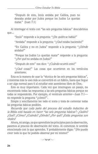 26
Cómo Estudiar Tu Biblia
“Después de esto, Jesús andaba por Galilea, pues no
deseaba andar por Judea porque los Judíos Lo querían
matar.” (Juan 7:1)
	 Al interrogar el texto con “las seis preguntas básicas” descubrimos
que...
	 “Jesús” responde a la pregunta: “¿De quién se habla?”
	 “Andaba” responde a la pregunta: “¿Qué estaba haciendo?”
	 “En Galilea y no en Judea” responde a la pregunta: “¿Dónde
andaba?”
	 “Porque los Judíos Lo querían matar” responde a la pregunta:
“¿Por qué no andaba en Judea?”
	 “Después de esto” nos dice: “¿Cuándo ocurrió esto?”
	 “¿Qué cosas?” Las cosas que ocurrieron en los versículos
anteriores.
	 Esta es la manera de usar la “técnica de las seis preguntas básicas”,
y mientras más la uses más se convertirá en un hábito, hasta que llegue
a ser algo normal para ti al estudiar este asombroso libro de Dios.
	 Esto es muy importante. Cada vez que interrogues un pasaje, no
encontrarás todas las respuestas a las seis preguntas básicas porque no
todas se responderán. Por ejemplo, el versículo anterior—Juan 7:1—
no responde la pregunta “¿cómo?”.
	 Simple y sencillamente lee todo el texto y trata de contestar todas
las preguntas básicas posibles.
	 Recuerda que cada parte del proceso del estudio inductivo de
la Biblia está basada en hacer “las seis preguntas básicas”: ¿Quién?
¿Qué? ¿Cómo? ¿Cuándo? ¿Dónde? ¿Por qué? ¡Estás preguntas son
vitales!
	 Ahora,miamigo,yaqueaprendistelosprincipiosparalaobservación,
pasemos al proceso de observación del texto. Al comenzar, te sentirás
emocionado con lo que aprendes. Y probablemente digas: “¡No puedo
creer todo lo que he podido observar por mí mismo!”
 