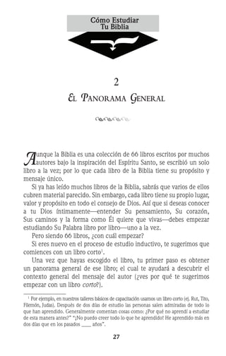 27
2
El Panorama General
Aunque la Biblia es una colección de 66 libros escritos por muchos
autores bajo la inspiración del Espíritu Santo, se escribió un solo
libro a la vez; por lo que cada libro de la Biblia tiene su propósito y
mensaje único.
	 Si ya has leído muchos libros de la Biblia, sabrás que varios de ellos
cubren material parecido. Sin embargo, cada libro tiene su propio lugar,
valor y propósito en todo el consejo de Dios. Así que si deseas conocer
a tu Dios íntimamente—entender Su pensamiento, Su corazón,
Sus caminos y la forma como Él quiere que vivas—debes empezar
estudiando Su Palabra libro por libro—uno a la vez.
	 Pero siendo 66 libros, ¿con cuál empezar?
	 Si eres nuevo en el proceso de estudio inductivo, te sugerimos que
comiences con un libro corto
.
	 Una vez que hayas escogido el libro, tu primer paso es obtener
un panorama general de ese libro; el cual te ayudará a descubrir el
contexto general del mensaje del autor (¿ves por qué te sugerimos
empezar con un libro corto?).
1
Por ejemplo, en nuestros talleres básicos de capacitación usamos un libro corto (ej. Rut, Tito,
Filemón, Judas). Después de dos días de estudio las personas salen admiradas de todo lo
que han aprendido. Generalmente comentan cosas como: ¿Por qué no aprendí a estudiar
de esta manera antes?” “¡No puedo creer todo lo que he aprendido! He aprendido más en
dos días que en los pasados años”.
 